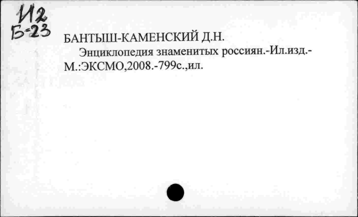 ﻿Hz

БАНТЫШ-КАМЕНСКИЙ Д.Н.
Энциклопедия знаменитых россиян.-Ил.изд.-М.:ЭКСМО,2008.-799с.,ил.